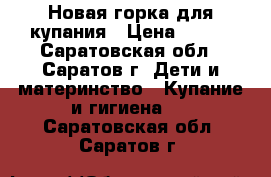 Новая горка для купания › Цена ­ 250 - Саратовская обл., Саратов г. Дети и материнство » Купание и гигиена   . Саратовская обл.,Саратов г.